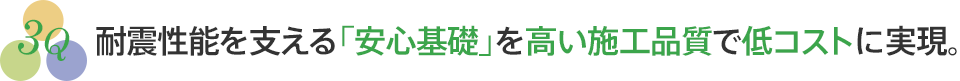 耐震性能を支える「安心基礎」を高い施工品質で低コストに実現。